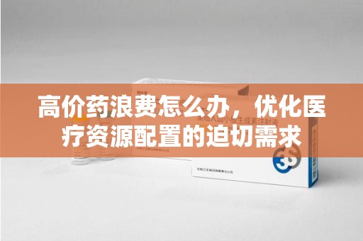 烟台高价药浪费怎么办，优化医疗资源配置的迫切需求