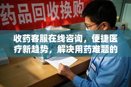 烟台收药客服在线咨询，便捷医疗新趋势，解决用药难题的高效途径