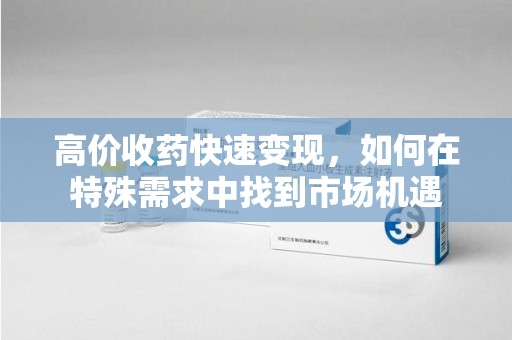 烟台高价收药快速变现，如何在特殊需求中找到市场机遇