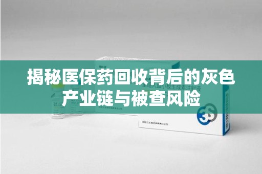 烟台揭秘医保药回收背后的灰色产业链与被查风险