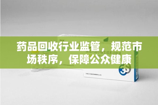 烟台药品回收行业监管，规范市场秩序，保障公众健康