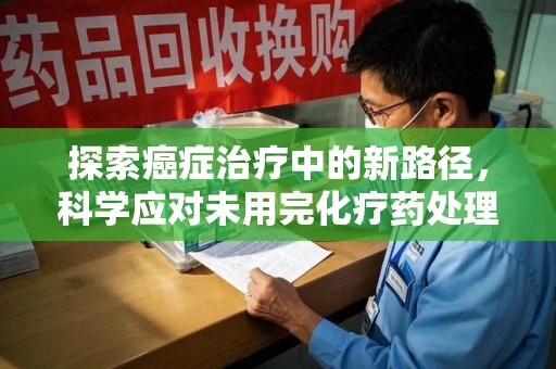 烟台探索癌症治疗中的新路径，科学应对未用完化疗药处理的挑战与机遇
