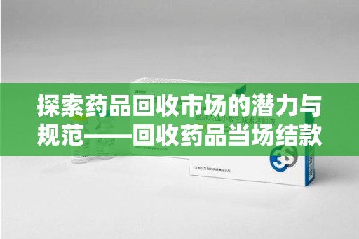 烟台探索药品回收市场的潜力与规范——回收药品当场结款成行业新趋势