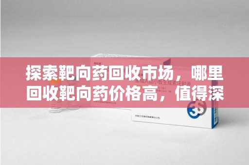 烟台探索靶向药回收市场，哪里回收靶向药价格高，值得深入了解